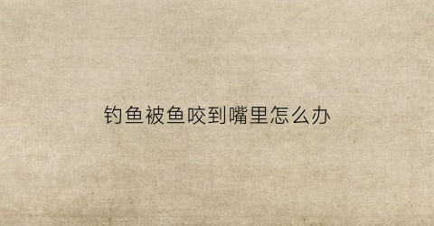 钓鱼被鱼咬到嘴里怎么办(钓鱼被咬了一口谁知道这是什么咬的)