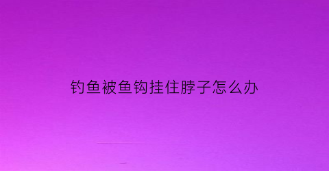钓鱼被鱼钩挂住脖子怎么办(钓鱼被钩子钩到要打破伤风吗)