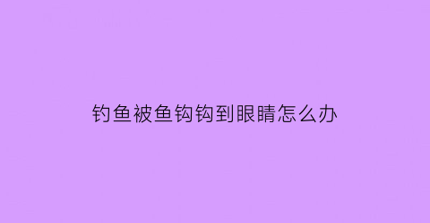 “钓鱼被鱼钩钩到眼睛怎么办(钓鱼钩钩到人眼睛怎么办)