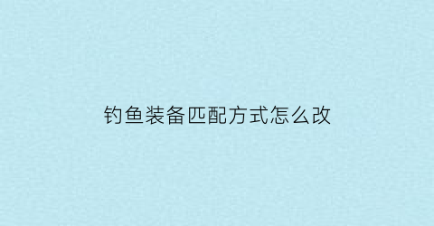 钓鱼装备匹配方式怎么改(钓鱼装备名称)