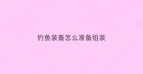 钓鱼装备怎么准备组装(钓鱼装备怎么准备组装的)