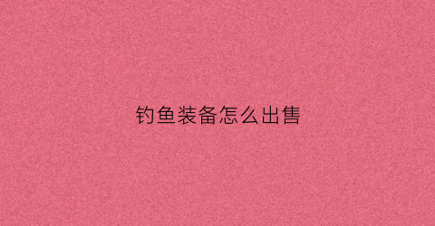 钓鱼装备怎么出售(钓鱼装备全套)