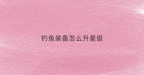钓鱼装备怎么升星级(钓鱼装备怎么升星级快)
