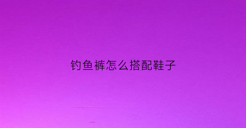 钓鱼裤怎么搭配鞋子(钓鱼皮裤什么牌子的比较结实)