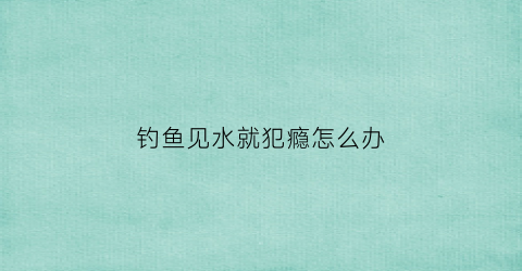钓鱼见水就犯瘾怎么办