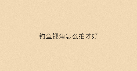 钓鱼视角怎么拍才好(钓鱼拍摄角度)
