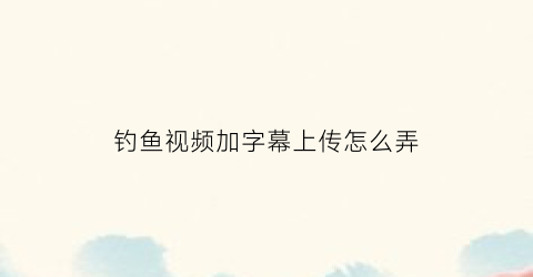 钓鱼视频加字幕上传怎么弄(钓鱼视频怎么写标题)