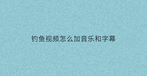 钓鱼视频怎么加音乐和字幕(钓鱼视频剪辑)