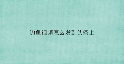 钓鱼视频怎么发到头条上(钓鱼视频如何赚钱)
