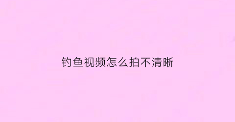 钓鱼视频怎么拍不清晰(钓鱼怎么拍摄剪辑更会上热门呢)