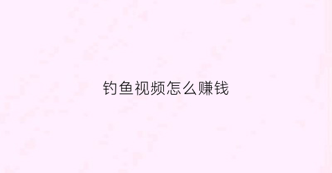 钓鱼视频怎么赚钱(钓鱼视频是什么)