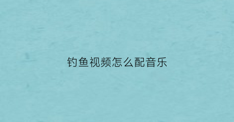钓鱼视频怎么配音乐(适合钓鱼视频的配乐)