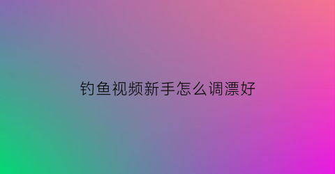 “钓鱼视频新手怎么调漂好(钓鱼视频技巧)