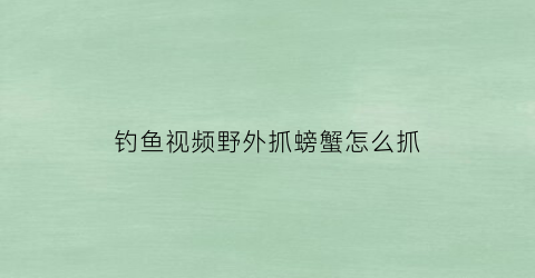 “钓鱼视频野外抓螃蟹怎么抓(野外抓螃蟹技巧)