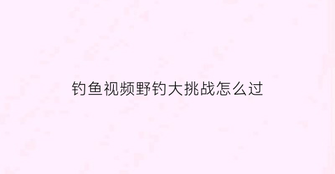 钓鱼视频野钓大挑战怎么过(播放野钓)