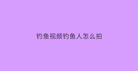 钓鱼视频钓鱼人怎么拍(钓鱼视频钓鱼人怎么拍摄)