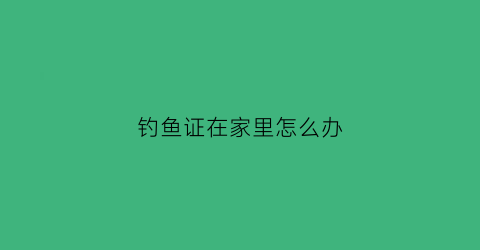 钓鱼证在家里怎么办(钓鱼证怎么办理)