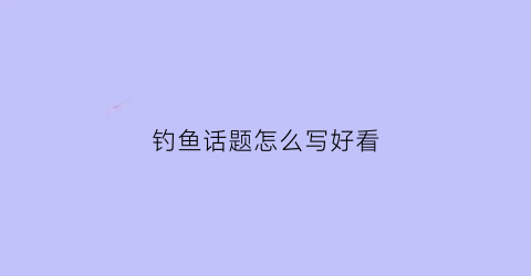 钓鱼话题怎么写好看(钓鱼话语)