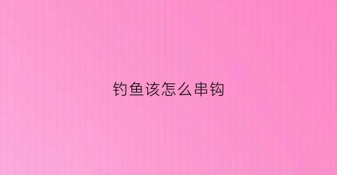 钓鱼该怎么串钩(钓鱼该怎么串钩视频)
