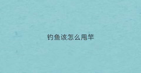 钓鱼该怎么甩竿(钓鱼怎样甩鱼竿)