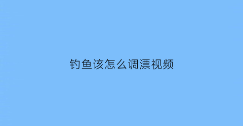 “钓鱼该怎么调漂视频(钓鱼如何调漂视频)