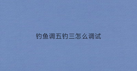 钓鱼调五钓三怎么调试(钓鱼调五钓三是什么意思)