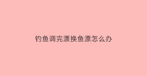 钓鱼调完漂换鱼漂怎么办(钓鱼调漂调好了换个地方还能用吗)