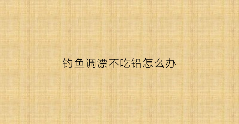 钓鱼调漂不吃铅怎么办(钓鱼调漂不吃铅怎么办视频)