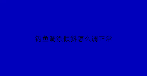 钓鱼调漂倾斜怎么调正常(钓鱼调漂小技巧)