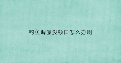 “钓鱼调漂没顿口怎么办啊(调的漂没有口什么原因)