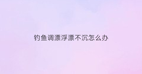 “钓鱼调漂浮漂不沉怎么办(钓鱼调漂浮不起来)