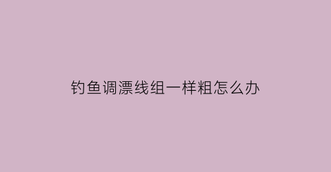 “钓鱼调漂线组一样粗怎么办(调漂调不准怎么回事)