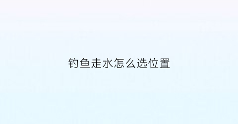 钓鱼走水怎么选位置(走水怎么选择钓位)