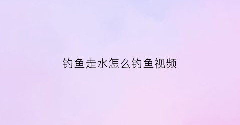 钓鱼走水怎么钓鱼视频(走水钓法视频教程)