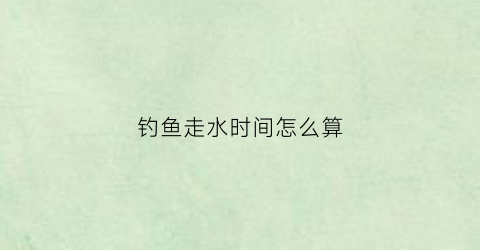 钓鱼走水时间怎么算(钓鱼时走水是什么意思)