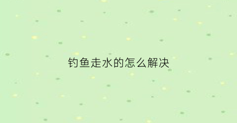 钓鱼走水的怎么解决(钓鱼时走水有几种处理方法)