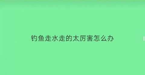 “钓鱼走水走的太厉害怎么办(钓鱼走水走的太厉害怎么办视频)