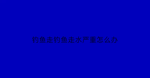 “钓鱼走钓鱼走水严重怎么办(钓鱼走水特别严重怎么办)