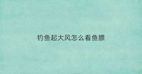 钓鱼起大风怎么看鱼膘(钓鱼起风怎么办)