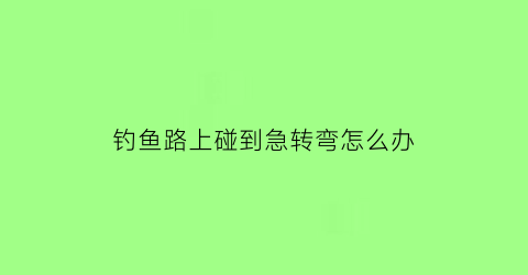 钓鱼路上碰到急转弯怎么办(钓鱼拐弯是什么意思)