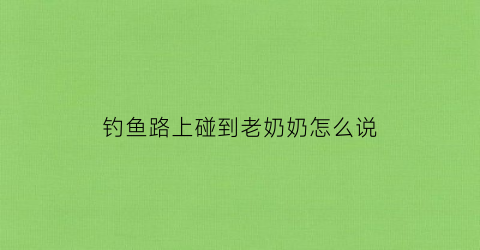 “钓鱼路上碰到老奶奶怎么说(钓鱼路上碰到老奶奶怎么说话)