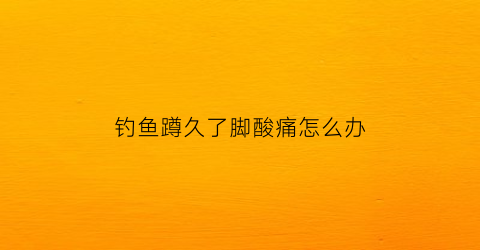 钓鱼蹲久了脚酸痛怎么办(钓鱼蹲久了脚酸痛怎么办缓解)