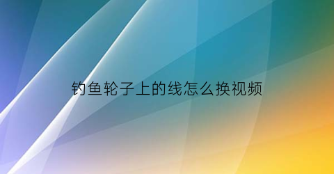钓鱼轮子上的线怎么换视频(钓鱼轮子上的线怎么换视频讲解)