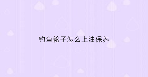 钓鱼轮子怎么上油保养(钓鱼轮子怎么上油保养好)