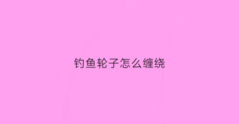 钓鱼轮子怎么缠绕(钓鱼轮怎么绑)