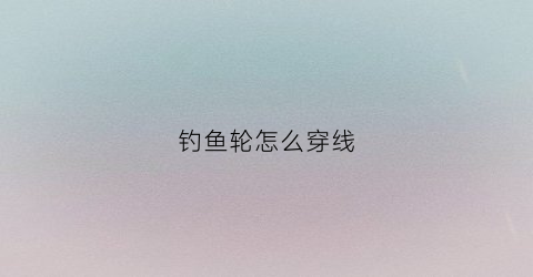 钓鱼轮怎么穿线(钓鱼轮怎么穿线视频教程)
