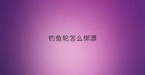 钓鱼轮怎么绑漂(钓竿渔轮怎么绑鱼线)