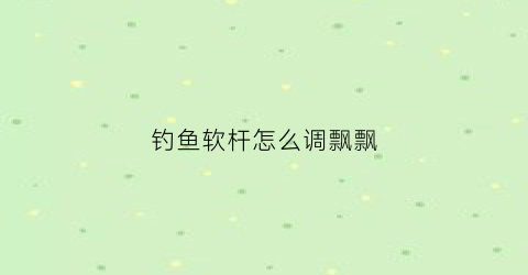 钓鱼软杆怎么调飘飘(钓鱼软杆怎么调飘飘的水)