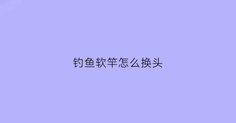 “钓鱼软竿怎么换头(鱼竿软了可以改硬吗)