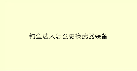 “钓鱼达人怎么更换武器装备(钓鱼达人怎么更换武器装备属性)